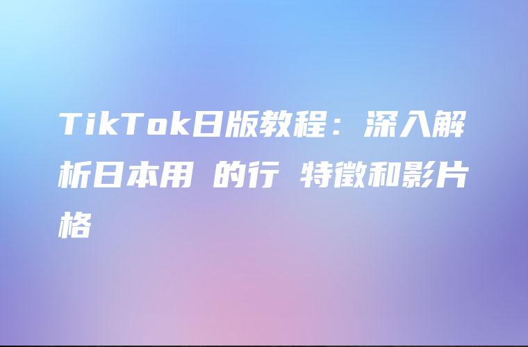 TikTok日版教程：深入解析日本用戶的行為特徵和影片風格