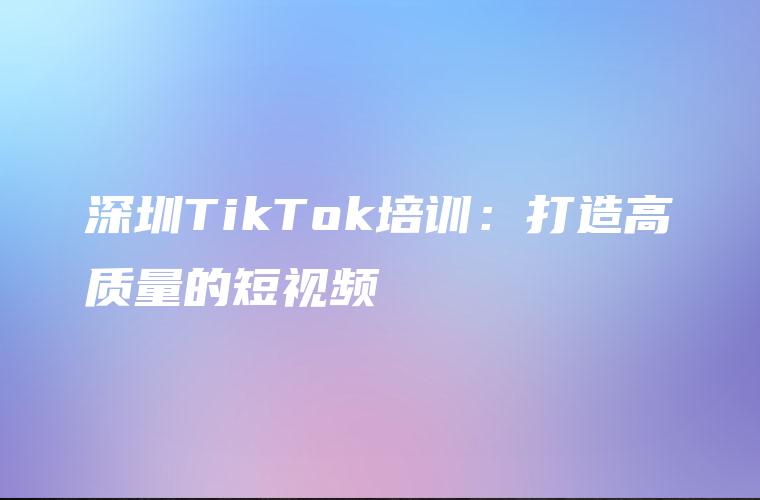 深圳TikTok培训：打造高质量的短视频