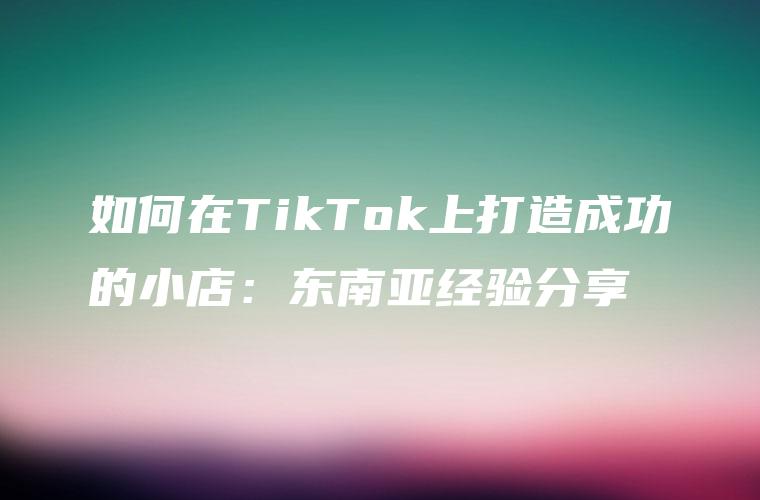 如何在TikTok上打造成功的小店：东南亚经验分享