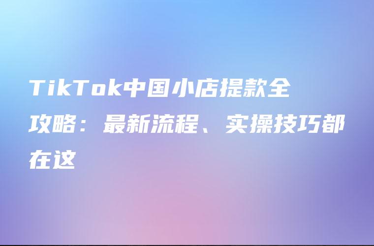 TikTok中国小店提款全攻略：最新流程、实操技巧都在这
