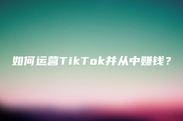 如何运营TikTok并从中赚钱？