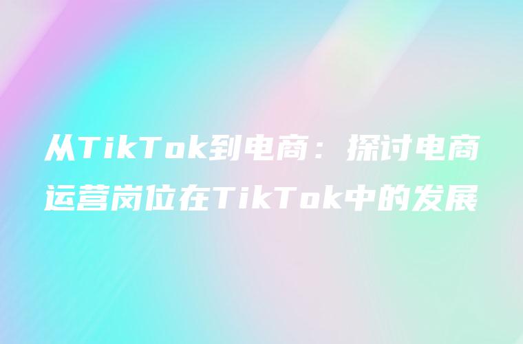 从TikTok到电商：探讨电商运营岗位在TikTok中的发展