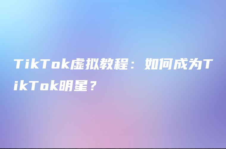 TikTok虚拟教程：如何成为TikTok明星？