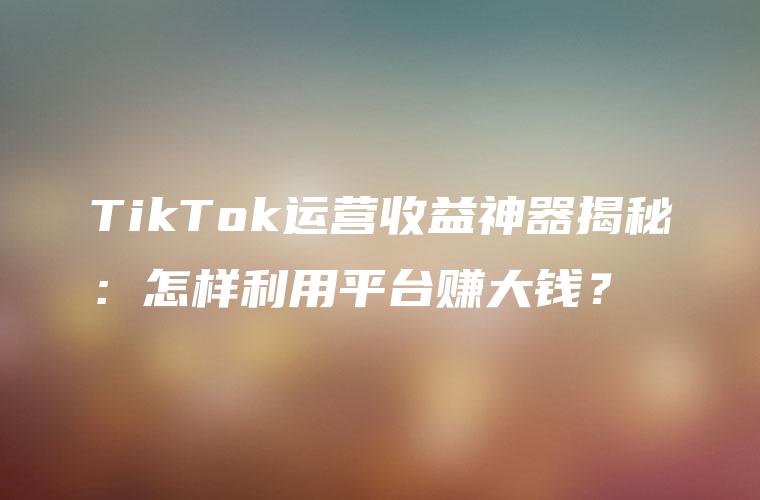 TikTok运营收益神器揭秘：怎样利用平台赚大钱？