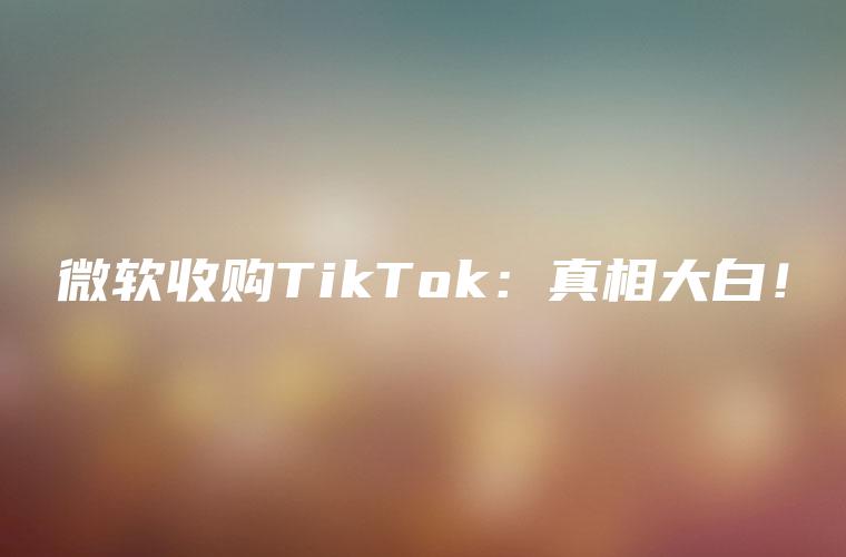 微软收购TikTok：真相大白！