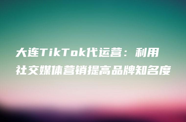 大连TikTok代运营：利用社交媒体营销提高品牌知名度