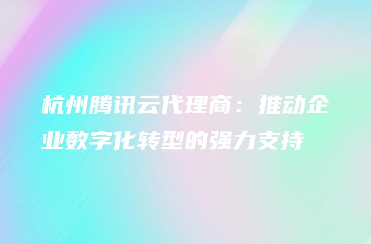 杭州腾讯云代理商：推动企业数字化转型的强力支持