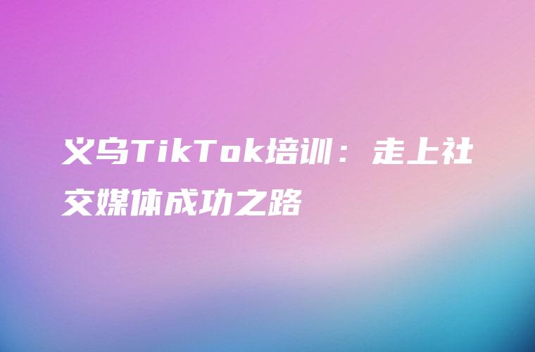 义乌TikTok培训：走上社交媒体成功之路