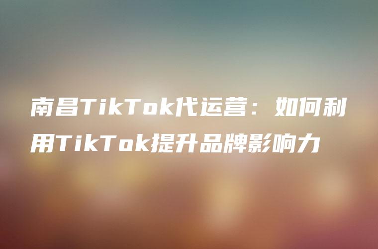 南昌TikTok代运营：如何利用TikTok提升品牌影响力