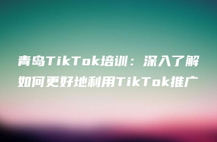 青岛TikTok培训：深入了解如何更好地利用TikTok推广