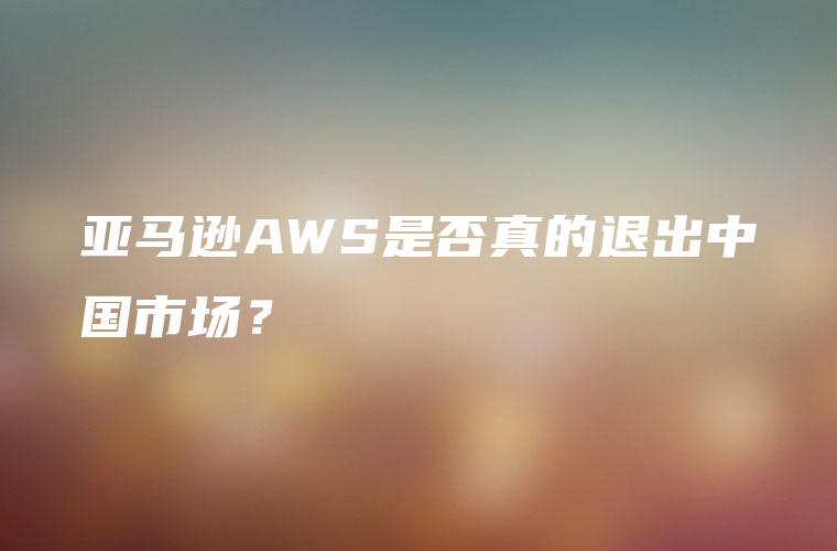 亚马逊AWS是否真的退出中国市场？