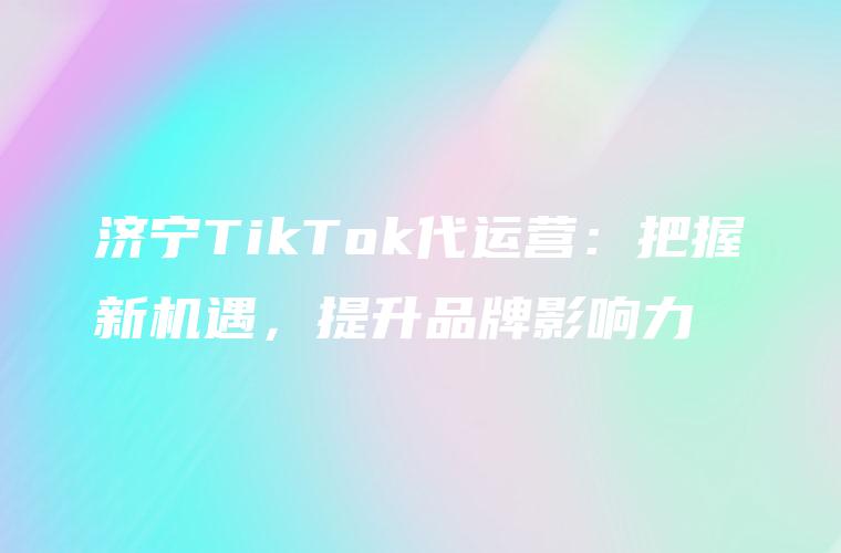 济宁TikTok代运营：把握新机遇，提升品牌影响力