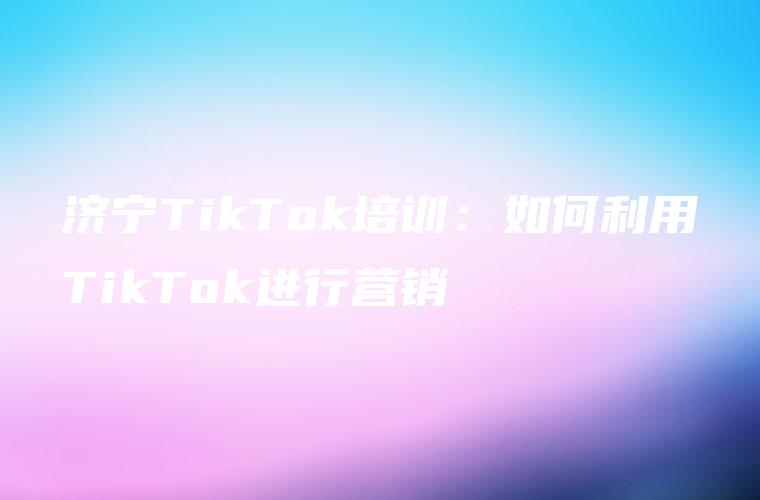 济宁TikTok培训：如何利用TikTok进行营销