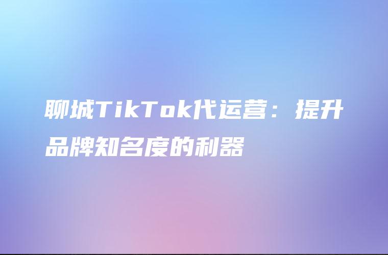 聊城TikTok代运营：提升品牌知名度的利器