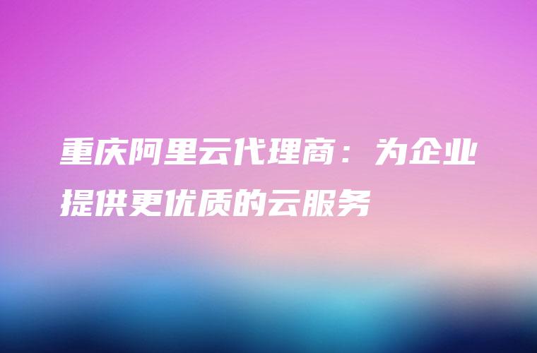 重庆阿里云代理商：为企业提供更优质的云服务