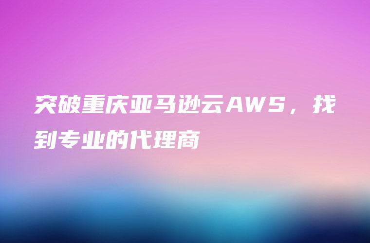 突破重庆亚马逊云AWS，找到专业的代理商