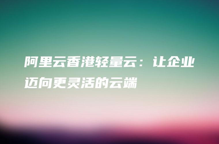 阿里云香港轻量云：让企业迈向更灵活的云端