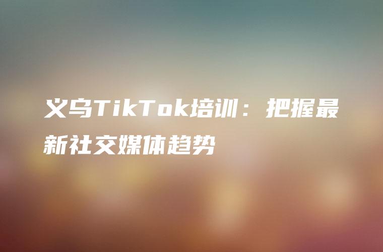 义乌TikTok培训：把握最新社交媒体趋势