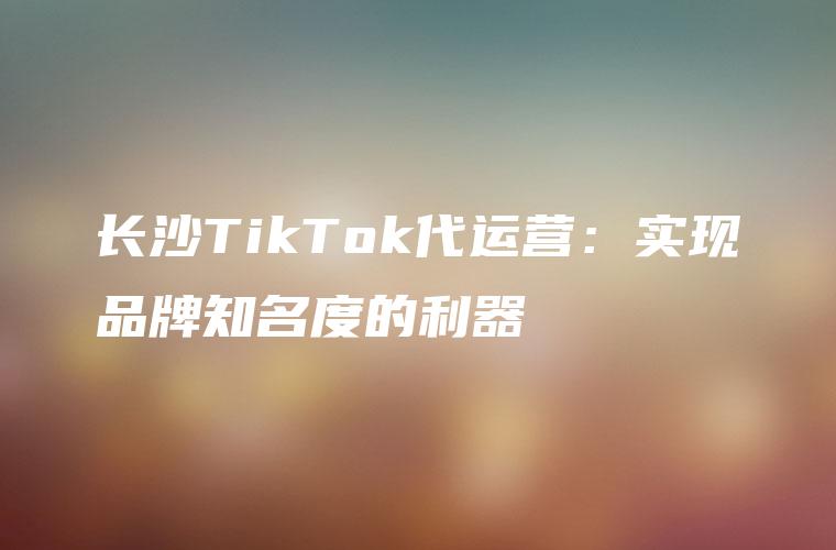 长沙TikTok代运营：实现品牌知名度的利器