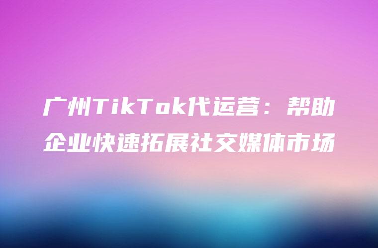 广州TikTok代运营：帮助企业快速拓展社交媒体市场