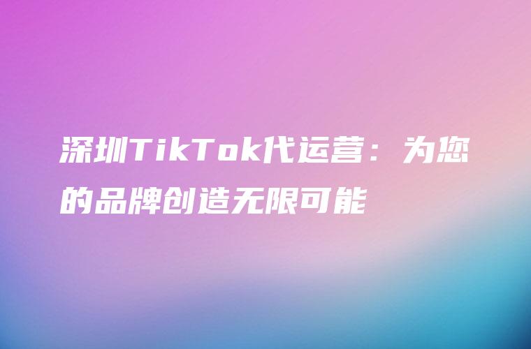 深圳TikTok代运营：为您的品牌创造无限可能