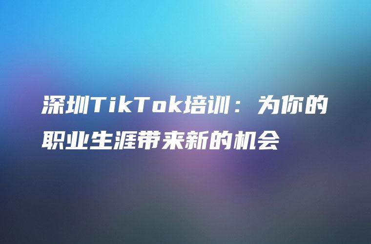 深圳TikTok培训：为你的职业生涯带来新的机会