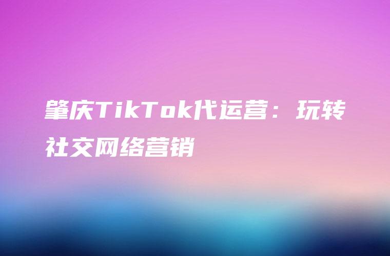 肇庆TikTok代运营：玩转社交网络营销
