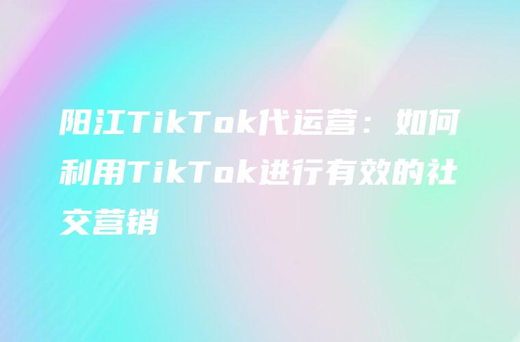 阳江TikTok代运营：如何利用TikTok进行有效的社交营销