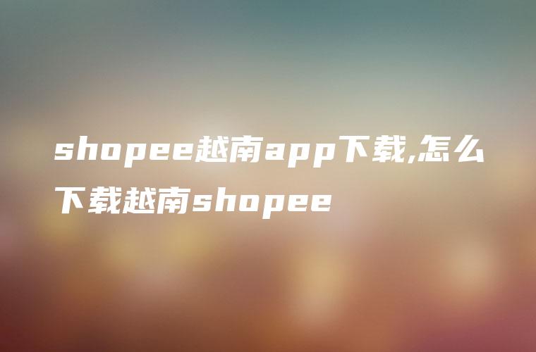 shopee越南app下载,怎么下载越南shopee