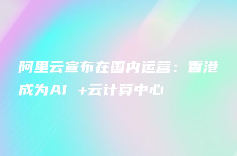 阿里云宣布在国内运营：香港成为AI +云计算中心