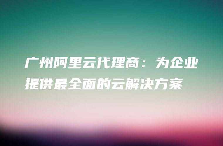 广州阿里云代理商：为企业提供最全面的云解决方案