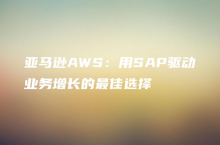 亚马逊AWS：用SAP驱动业务增长的最佳选择