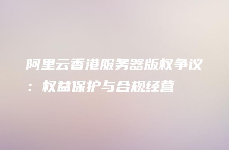 阿里云香港服务器版权争议：权益保护与合规经营