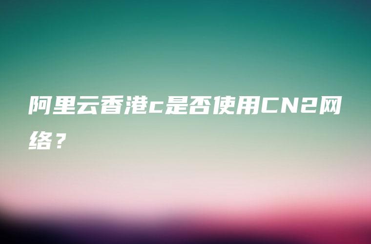 阿里云香港c是否使用CN2网络？