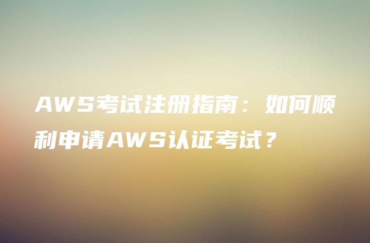 AWS考试注册指南：如何顺利申请AWS认证考试？