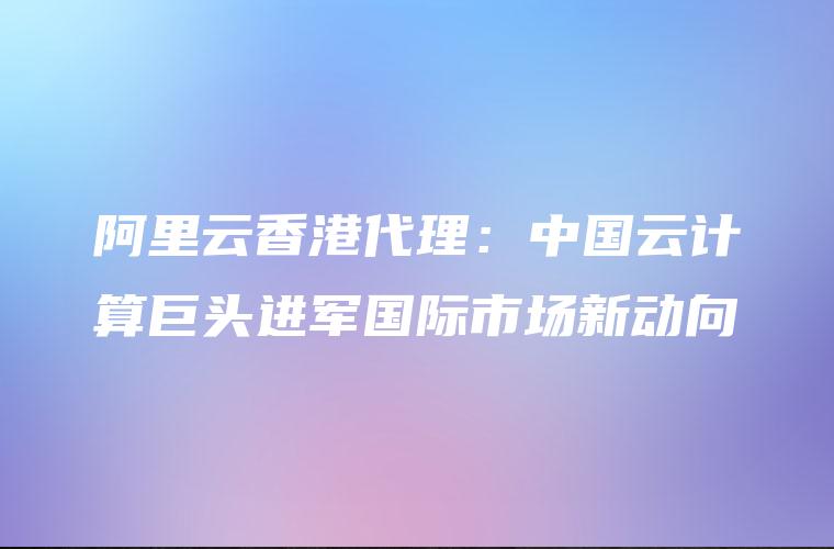 阿里云香港代理：中国云计算巨头进军国际市场新动向