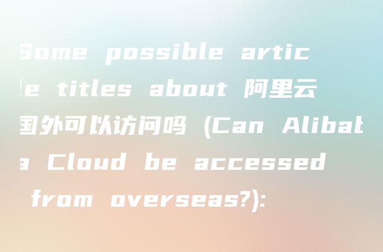 Some possible article titles about 阿里云国外可以访问吗 (Can Alibaba Cloud be accessed from overseas?):
