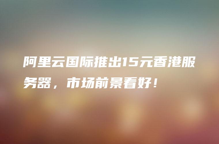 阿里云国际推出15元香港服务器，市场前景看好！