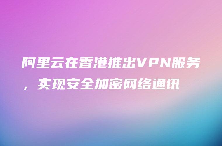阿里云在香港推出VPN服务，实现安全加密网络通讯