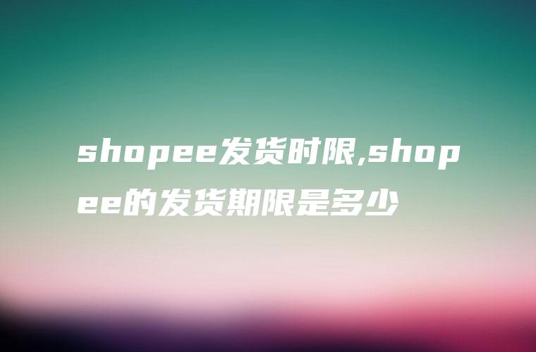 shopee发货时限,shopee的发货期限是多少
