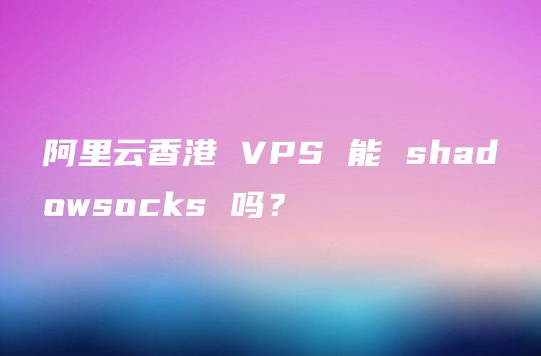 阿里云香港 VPS 能 shadowsocks 吗？