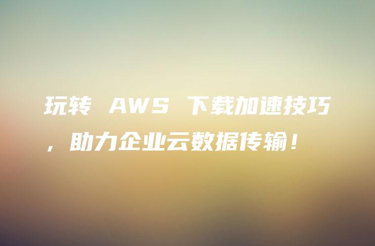 玩转 AWS 下载加速技巧，助力企业云数据传输！