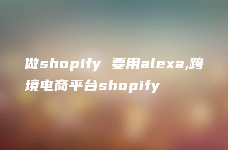 做shopify 要用alexa,跨境电商平台shopify