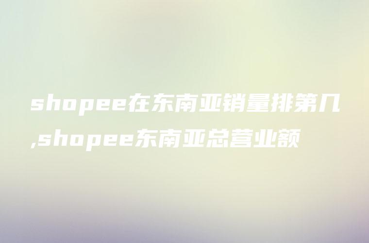 shopee在东南亚销量排第几,shopee东南亚总营业额