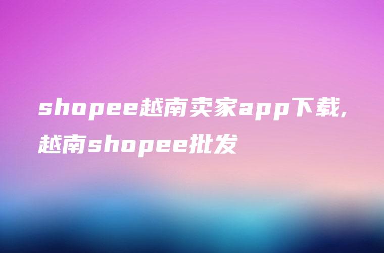 shopee越南卖家app下载,越南shopee批发
