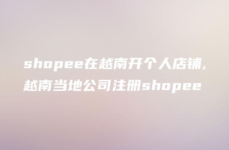 shopee在越南开个人店铺,越南当地公司注册shopee