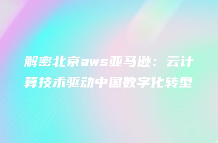解密北京aws亚马逊：云计算技术驱动中国数字化转型
