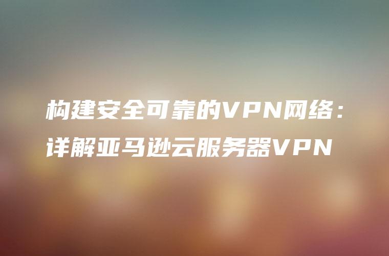 构建安全可靠的VPN网络：详解亚马逊云服务器VPN
