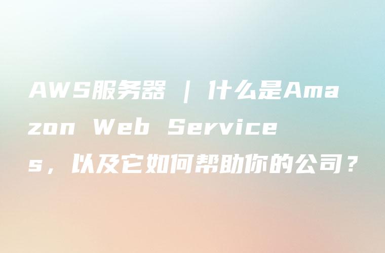 AWS服务器 | 什么是Amazon Web Services，以及它如何帮助你的公司？