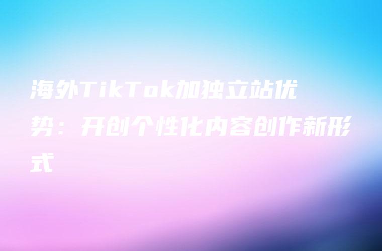 海外TikTok加独立站优势：开创个性化内容创作新形式